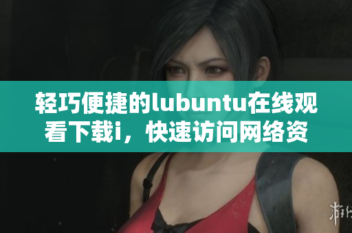 輕巧便捷的lubuntu在線觀看下載i，快速訪問網(wǎng)絡資源