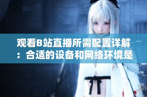 觀看B站直播所需配置詳解：合適的設備和網(wǎng)絡環(huán)境是必不可少的