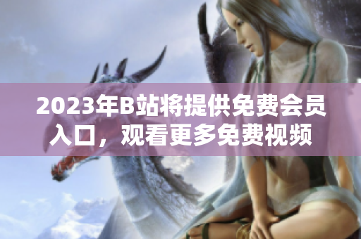 2023年B站將提供免費會員入口，觀看更多免費視頻