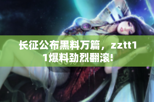 長征公布黑料萬篇，zztt11爆料勁烈翻滾!