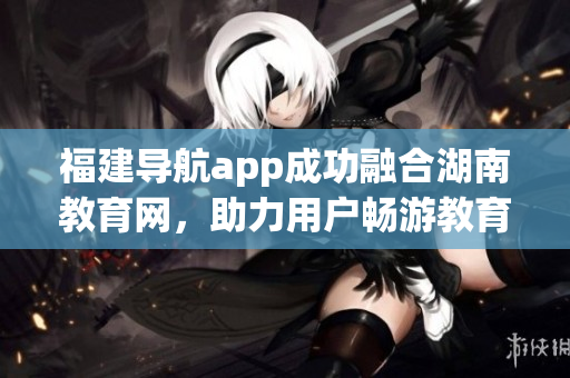福建導航app成功融合湖南教育網(wǎng)，助力用戶暢游教育資源