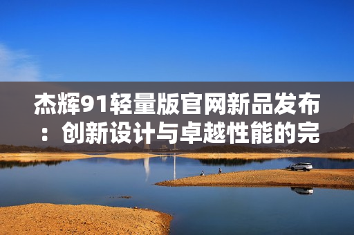 杰輝91輕量版官網新品發(fā)布：創(chuàng)新設計與卓越性能的完美結合