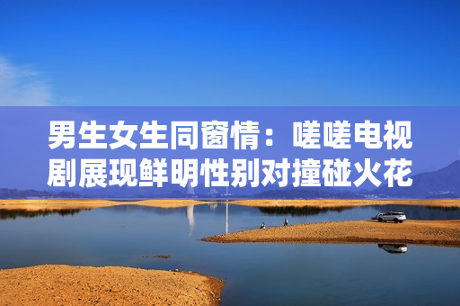 男生女生同窗情：嗟嗟電視劇展現(xiàn)鮮明性別對撞碰火花
