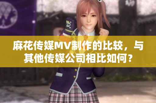麻花傳媒MV制作的比較，與其他傳媒公司相比如何？