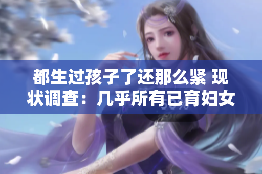 都生過(guò)孩子了還那么緊 現(xiàn)狀調(diào)查：幾乎所有已育婦女都感受到的生育壓力