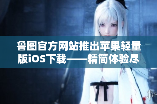 魯圖官方網(wǎng)站推出蘋(píng)果輕量版iOS下載——精簡(jiǎn)體驗(yàn)盡在手中