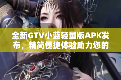 全新GTV小藍(lán)輕量版APK發(fā)布，精簡(jiǎn)便捷體驗(yàn)助力您的智能設(shè)備