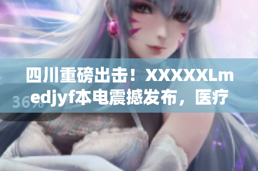 四川重磅出擊！XXXXXLmedjyf本電震撼發(fā)布，醫(yī)療領(lǐng)域迎來(lái)大變革