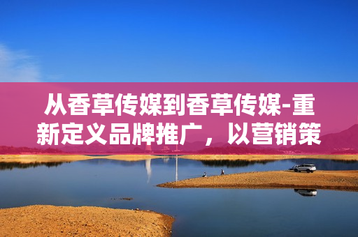 從香草傳媒到香草傳媒-重新定義品牌推廣，以營銷策略引領(lǐng)行業(yè)創(chuàng)新