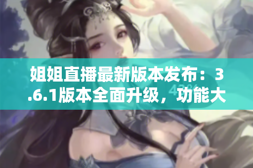 姐姐直播最新版本發(fā)布：3.6.1版本全面升級(jí)，功能大揭秘