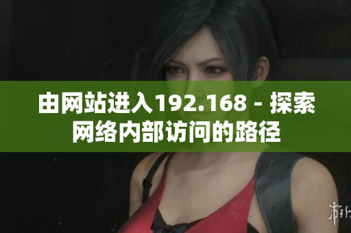 由網(wǎng)站進(jìn)入192.168 - 探索網(wǎng)絡(luò)內(nèi)部訪問的路徑