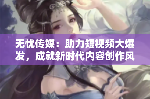 無(wú)憂傳媒：助力短視頻大爆發(fā)，成就新時(shí)代內(nèi)容創(chuàng)作風(fēng)潮