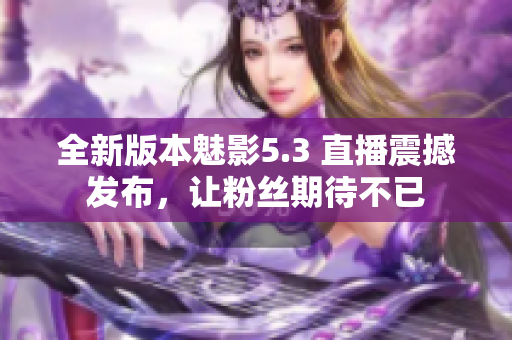全新版本魅影5.3 直播震撼發(fā)布，讓粉絲期待不已