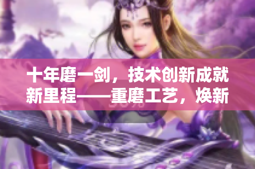 十年磨一劍，技術(shù)創(chuàng)新成就新里程——重磨工藝，煥新生，創(chuàng)造新輝煌