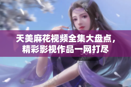 天美麻花視頻全集大盤點，精彩影視作品一網(wǎng)打盡