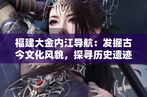 福建大金內(nèi)江導(dǎo)航：發(fā)掘古今文化風(fēng)貌，探尋歷史遺跡，感受自然風(fēng)光