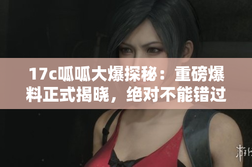 17c呱呱大爆探秘：重磅爆料正式揭曉，絕對(duì)不能錯(cuò)過的新發(fā)現(xiàn)！