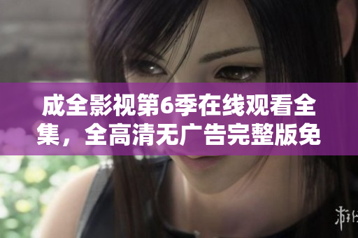 成全影視第6季在線觀看全集，全高清無(wú)廣告完整版免費(fèi)看