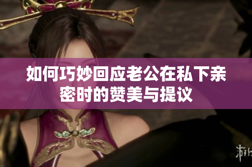 如何巧妙回應(yīng)老公在私下親密時(shí)的贊美與提議