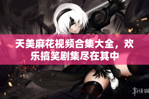 天美麻花視頻合集大全，歡樂搞笑劇集盡在其中