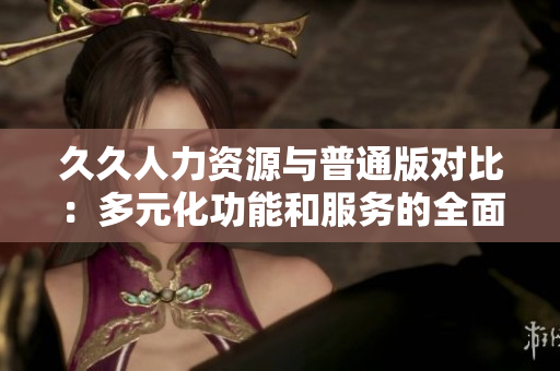 久久人力資源與普通版對(duì)比：多元化功能和服務(wù)的全面評(píng)估