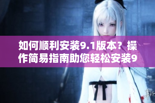 如何順利安裝9.1版本？操作簡(jiǎn)易指南助您輕松安裝9.1