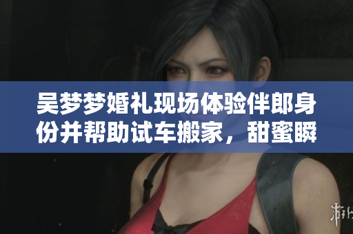 吳夢夢婚禮現(xiàn)場體驗伴郎身份并幫助試車搬家，甜蜜瞬間感動眾人