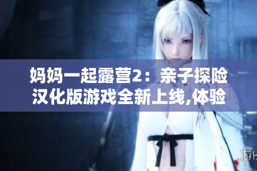 媽媽一起露營2：親子探險漢化版游戲全新上線,體驗與媽媽一起探索自然的驚喜與樂趣