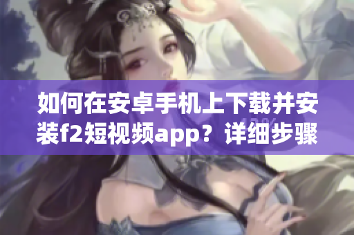 如何在安卓手機上下載并安裝f2短視頻app？詳細步驟助你輕松完成，立即行動！