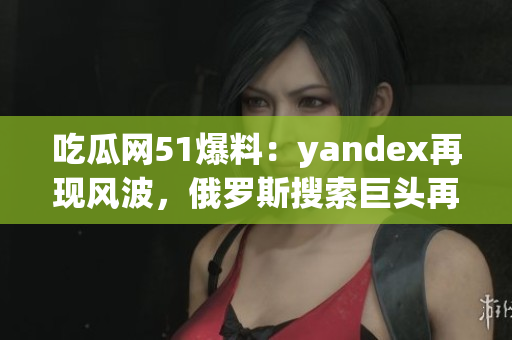 吃瓜網(wǎng)51爆料：yandex再現(xiàn)風(fēng)波，俄羅斯搜索巨頭再遭曝光