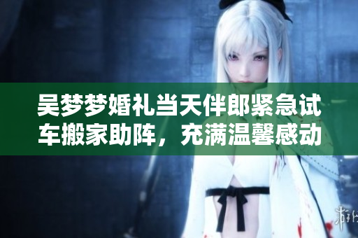 吳夢(mèng)夢(mèng)婚禮當(dāng)天伴郎緊急試車(chē)搬家助陣，充滿(mǎn)溫馨感動(dòng)的一天