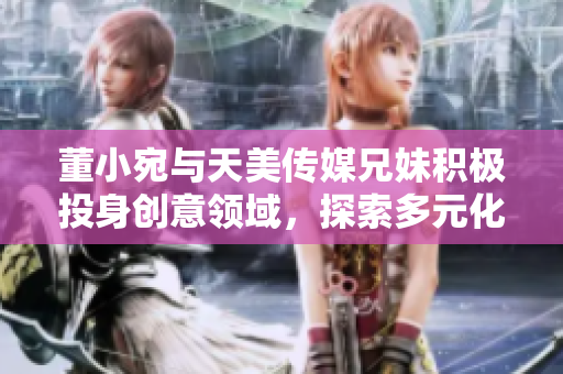 董小宛與天美傳媒兄妹積極投身創(chuàng)意領(lǐng)域，探索多元化發(fā)展