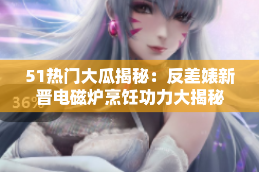 51熱門大瓜揭秘：反差婊新晉電磁爐烹飪功力大揭秘
