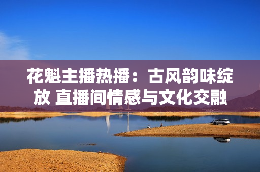 花魁主播熱播：古風(fēng)韻味綻放 直播間情感與文化交融揭秘