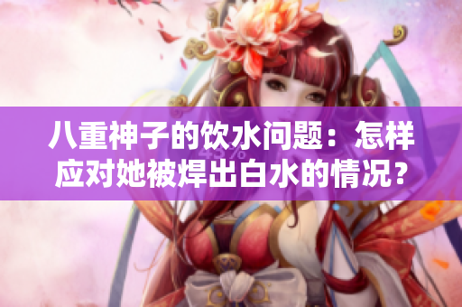 八重神子的飲水問題：怎樣應(yīng)對她被焊出白水的情況？