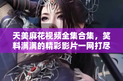 天美麻花視頻全集合集，笑料滿滿的精彩影片一網(wǎng)打盡