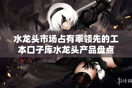 水龍頭市場(chǎng)占有率領(lǐng)先的工本口子庫(kù)水龍頭產(chǎn)品盤(pán)點(diǎn)