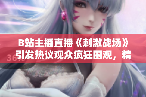 B站主播直播《刺激戰(zhàn)場》引發(fā)熱議觀眾瘋狂圍觀，精彩瞬間不容錯過