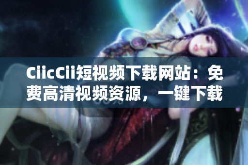CiicCii短視頻下載網(wǎng)站：免費(fèi)高清視頻資源，一鍵下載便捷快速