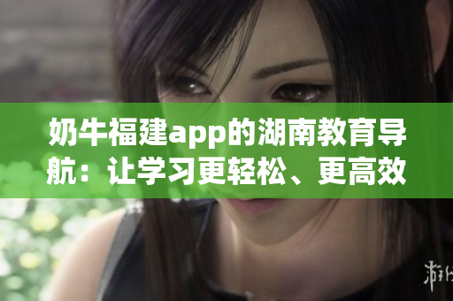 奶牛福建app的湖南教育導(dǎo)航：讓學(xué)習(xí)更輕松、更高效
