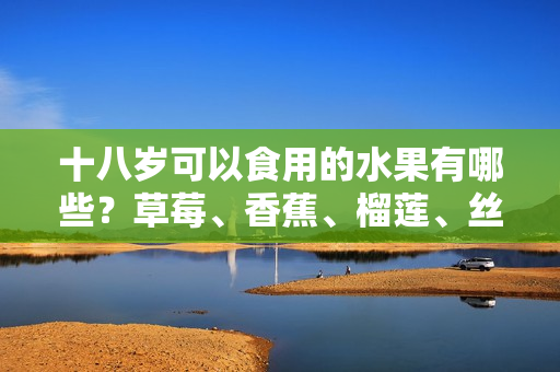 十八歲可以食用的水果有哪些？草莓、香蕉、榴蓮、絲瓜是否適合？常見水果是否適合青少年食用？