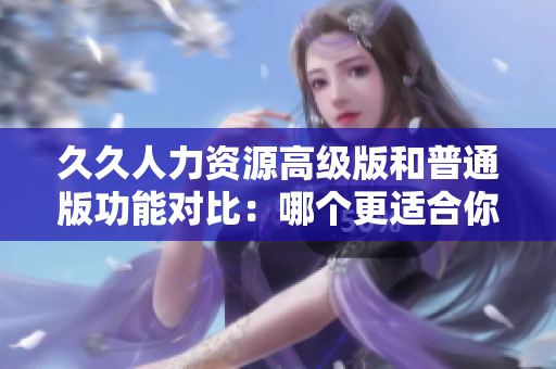 久久人力資源高級版和普通版功能對比：哪個更適合你的企業(yè)需求？