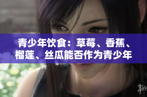 青少年飲食：草莓、香蕉、榴蓮、絲瓜能否作為青少年的日常水果？