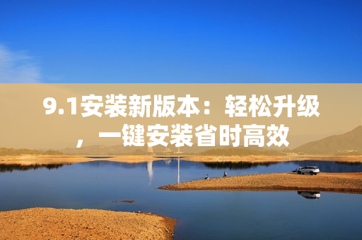 9.1安裝新版本：輕松升級(jí)，一鍵安裝省時(shí)高效