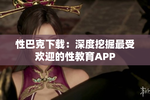 性巴克下載：深度挖掘最受歡迎的性教育APP