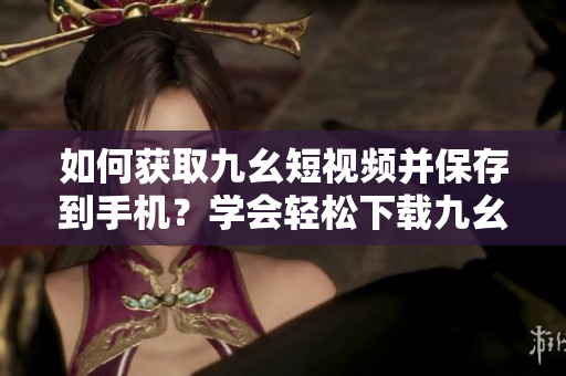 如何獲取九幺短視頻并保存到手機(jī)？學(xué)會(huì)輕松下載九幺短視頻，想要的視頻都在手中！