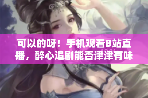 可以的呀！手機觀看B站直播，醉心追劇能否津津有味？