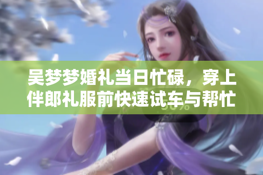 吳夢夢婚禮當日忙碌，穿上伴郎禮服前快速試車與幫忙搬家，備受矚目