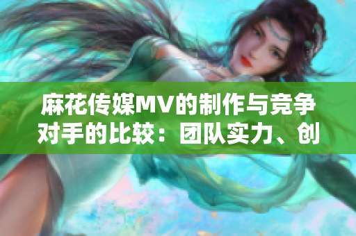 麻花傳媒MV的制作與競爭對手的比較：團隊實力、創(chuàng)意水平及市場表現(xiàn)的綜合分析