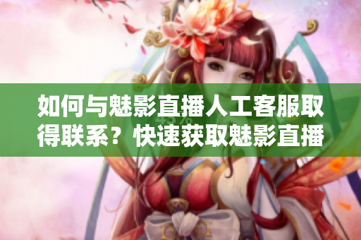 如何與魅影直播人工客服取得聯(lián)系？快速獲取魅影直播客服人工電話在線客服方式
